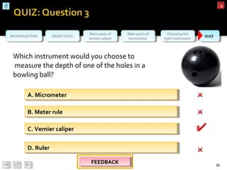 OBJECTIVESOBJECTIVES Main parts of
vernier caliper
Main parts of
vernier caliper
Main parts of
micrometer
Main parts of
micrometer
Choosing the
right instrument
Choosing the
right instrument QUIZQUIZINTRODUCTIONINTRODUCTION
xx
Which instrument would you choose to
measure the depth of one of the holes in a
bowling ball?
16
A. MicrometerA. Micrometer
D. RulerD. Ruler
B. Meter ruleB. Meter rule
C. Vernier caliperC. Vernier caliper
FEEDBACKFEEDBACKFEEDBACKFEEDBACK
 