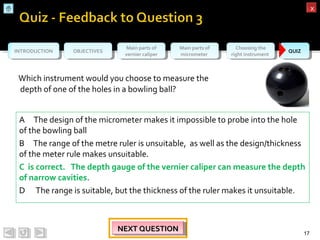 OBJECTIVESOBJECTIVES Main parts of
vernier caliper
Main parts of
vernier caliper
Main parts of
micrometer
Main parts of
micrometer
Choosing the
right instrument
Choosing the
right instrument QUIZQUIZINTRODUCTIONINTRODUCTION
xx
Which instrument would you choose to measure the
depth of one of the holes in a bowling ball?
17
NEXT QUESTIONNEXT QUESTIONNEXT QUESTIONNEXT QUESTION
A The design of the micrometer makes it impossible to probe into the hole
of the bowling ball
B The range of the metre ruler is unsuitable, as well as the design/thickness
of the meter rule makes unsuitable.
C is correct. The depth gauge of the vernier caliper can measure the depth
of narrow cavities.
D The range is suitable, but the thickness of the ruler makes it unsuitable.
 