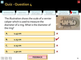 OBJECTIVESOBJECTIVES Main parts of
vernier caliper
Main parts of
vernier caliper
Main parts of
micrometer
Main parts of
micrometer
Choosing the
right instrument
Choosing the
right instrument QUIZQUIZINTRODUCTIONINTRODUCTION
xx
The illustration shows the scale of a vernier
caliper which is used to measure the
diameter of a ring.What is the diameter of
the ring?
18
A. 1.43 cmA. 1.43 cm
D. 1.5o cmD. 1.5o cm
C. 2.15 cmC. 2.15 cm
B. 1.23 cmB. 1.23 cm
FEEDBACKFEEDBACKFEEDBACKFEEDBACK
 