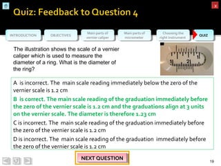 OBJECTIVESOBJECTIVES Main parts of
vernier caliper
Main parts of
vernier caliper
Main parts of
micrometer
Main parts of
micrometer
Choosing the
right instrument
Choosing the
right instrument QUIZQUIZINTRODUCTIONINTRODUCTION
xx
19
NEXT QUESTIONNEXT QUESTIONNEXT QUESTIONNEXT QUESTION
A is incorrect. The main scale reading immediately below the zero of the
vernier scale is 1.2 cm
B is correct. The main scale reading of the graduation immediately before
the zero of the vernier scale is 1.2 cm and the graduations align at 3 units
on the vernier scale. The diameter is therefore 1.23 cm
C is incorrect. The main scale reading of the graduation immediately before
the zero of the vernier scale is 1.2 cm
D is incorrect. The main scale reading of the graduation immediately before
the zero of the vernier scale is 1.2 cm
The illustration shows the scale of a vernier
caliper which is used to measure the
diameter of a ring. What is the diameter of
the ring?
 