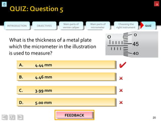 OBJECTIVESOBJECTIVES Main parts of
vernier caliper
Main parts of
vernier caliper
Main parts of
micrometer
Main parts of
micrometer
Choosing the
right instrument
Choosing the
right instrument QUIZQUIZINTRODUCTIONINTRODUCTION
xx
What is the thickness of a metal plate
which the micrometer in the illustration
is used to measure?
20
B. 4.46 mmB. 4.46 mm
D. 5.00 mmD. 5.00 mm
C. 3.99 mmC. 3.99 mm
A. 4.44 mmA. 4.44 mm
FEEDBACKFEEDBACKFEEDBACKFEEDBACK
 