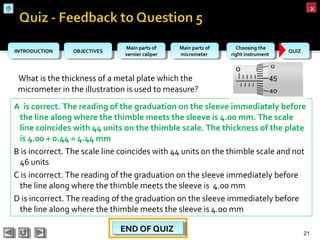 OBJECTIVESOBJECTIVES Main parts of
vernier caliper
Main parts of
vernier caliper
Main parts of
micrometer
Main parts of
micrometer
Choosing the
right instrument
Choosing the
right instrument QUIZQUIZINTRODUCTIONINTRODUCTION
xx
What is the thickness of a metal plate which the
micrometer in the illustration is used to measure?
21
A is correct. The reading of the graduation on the sleeve immediately before
the line along where the thimble meets the sleeve is 4.00 mm. The scale
line coincides with 44 units on the thimble scale. The thickness of the plate
is 4.00 + 0.44 = 4.44 mm
B is incorrect. The scale line coincides with 44 units on the thimble scale and not
46 units
C is incorrect. The reading of the graduation on the sleeve immediately before
the line along where the thimble meets the sleeve is 4.00 mm
D is incorrect. The reading of the graduation on the sleeve immediately before
the line along where the thimble meets the sleeve is 4.00 mm
END OF QUIZEND OF QUIZEND OF QUIZEND OF QUIZ
 