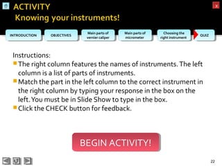 OBJECTIVESOBJECTIVES Main parts of
vernier caliper
Main parts of
vernier caliper
Main parts of
micrometer
Main parts of
micrometer
Choosing the
right instrument
Choosing the
right instrument QUIZQUIZINTRODUCTIONINTRODUCTION
xx
Instructions:
The right column features the names of instruments.The left
column is a list of parts of instruments.
Match the part in the left column to the correct instrument in
the right column by typing your response in the box on the
left.You must be in Slide Show to type in the box.
Click the CHECK button for feedback.
22
BEGIN ACTIVITY!BEGIN ACTIVITY!
 