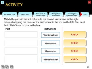 OBJECTIVESOBJECTIVES Main parts of
vernier caliper
Main parts of
vernier caliper
Main parts of
micrometer
Main parts of
micrometer
Choosing the
right instrument
Choosing the
right instrument QUIZQUIZINTRODUCTIONINTRODUCTION
xx
Match the parts in the left column to the correct instrument in the right
column by typing the name of the instrument in the box on the left. You must
be in Slide Show to type in the box.
23
Micrometer
Part Instrument
Vernier caliper
Vernier caliper
Micrometer
CHECKCHECK
CHECKCHECK
CHECKCHECK
CHECKCHECK
Micrometer
Vernier caliper
Vernier caliper
Micrometer
 