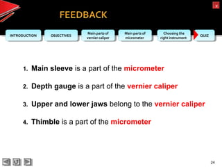 OBJECTIVESOBJECTIVES Main parts of
vernier caliper
Main parts of
vernier caliper
Main parts of
micrometer
Main parts of
micrometer
Choosing the
right instrument
Choosing the
right instrument QUIZQUIZINTRODUCTIONINTRODUCTION
xx
24
1. Main sleeve is a part of the micrometer
2. Depth gauge is a part of the vernier caliper
3. Upper and lower jaws belong to the vernier caliper
4. Thimble is a part of the micrometer
 