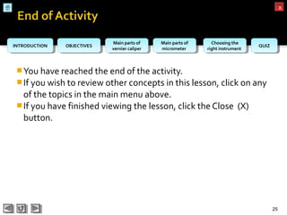OBJECTIVESOBJECTIVES Main parts of
vernier caliper
Main parts of
vernier caliper
Main parts of
micrometer
Main parts of
micrometer
Choosing the
right instrument
Choosing the
right instrument QUIZQUIZINTRODUCTIONINTRODUCTION
xx
You have reached the end of the activity.
If you wish to review other concepts in this lesson, click on any
of the topics in the main menu above.
If you have finished viewing the lesson, click the Close (X)
button.
25
 