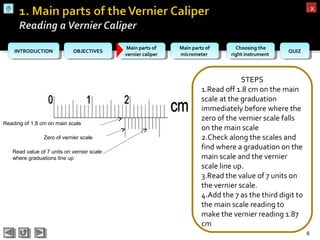 OBJECTIVESOBJECTIVES Main parts of
vernier caliper
Main parts of
vernier caliper
Main parts of
micrometer
Main parts of
micrometer
Choosing the
right instrument
Choosing the
right instrument QUIZQUIZINTRODUCTIONINTRODUCTION
xx
STEPS
1.Read off 1.8 cm on the main
scale at the graduation
immediately before where the
zero of the vernier scale falls
on the main scale
2.Check along the scales and
find where a graduation on the
main scale and the vernier
scale line up.
3.Read the value of 7 units on
the vernier scale.
4.Add the 7 as the third digit to
the main scale reading to
make the vernier reading 1.87
cm
6
Zero of vernier scale
Reading of 1.8 cm on main scale
Read value of 7 units on vernier scale
where graduations line up
 
