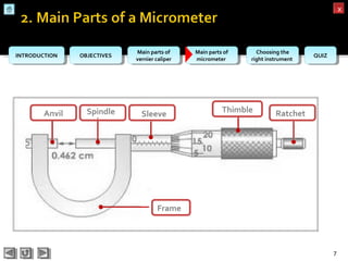 OBJECTIVESOBJECTIVES Main parts of
vernier caliper
Main parts of
vernier caliper
Main parts of
micrometer
Main parts of
micrometer
Choosing the
right instrument
Choosing the
right instrument QUIZQUIZINTRODUCTIONINTRODUCTION
xx
Anvil Spindle Sleeve Thimble Ratchet
Frame
7
 