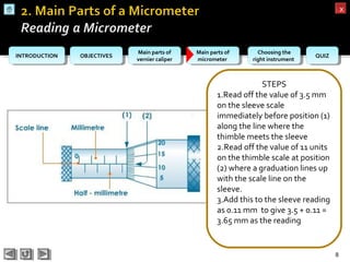 OBJECTIVESOBJECTIVES Main parts of
vernier caliper
Main parts of
vernier caliper
Main parts of
micrometer
Main parts of
micrometer
Choosing the
right instrument
Choosing the
right instrument QUIZQUIZINTRODUCTIONINTRODUCTION
xx
8
STEPS
1.Read off the value of 3.5 mm
on the sleeve scale
immediately before position (1)
along the line where the
thimble meets the sleeve
2.Read off the value of 11 units
on the thimble scale at position
(2) where a graduation lines up
with the scale line on the
sleeve.
3.Add this to the sleeve reading
as 0.11 mm to give 3.5 + 0.11 =
3.65 mm as the reading
 