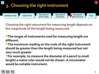 OBJECTIVESOBJECTIVES Main parts of
vernier caliper
Main parts of
vernier caliper
Main parts of
micrometer
Main parts of
micrometer
Choosing the
right instrument
Choosing the
right instrument QUIZQUIZINTRODUCTIONINTRODUCTION
xx
Choosing the right instrument for measuring length depends on:
the magnitude of the length being measured.
The ranges of instruments used for measuring length are
different.
The maximum reading on the scale of the right instrument
should be greater than the length being measured but not
very much greater
For example, to measure the diameter of a pencil (a small
length) a metre ruler would not be chosen. A micrometer
would be suitable instrument.
9
 