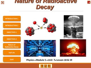 XNature of RadioactiveNature of Radioactive
DecayDecay
Physics  Module 5  Unit 7 Lesson 18 & 19
INTRODUCTION 2
OBJECTIVES 1
OBJECTIVES 2
Nature of
Radioactive Decay
Half Life
QUIZ
INTRODUCTION 1
 