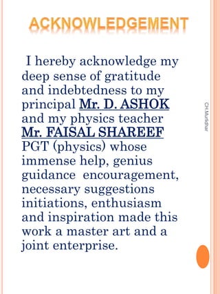 I hereby acknowledge my
deep sense of gratitude
and indebtedness to my
principal Mr. D. ASHOK
and my physics teacher
Mr. F...