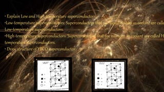 • Explain Low and High temperature superconductors.
•Low-temperature superconductors: Superconductors that use liquid helium as coolant are calle
Low-temperature superconductors.
•High-temperature superconductors: Superconductors that use nitrogen as coolant are called H
temperature superconductors.
• Draw structure of YBCO superconductor.
 
