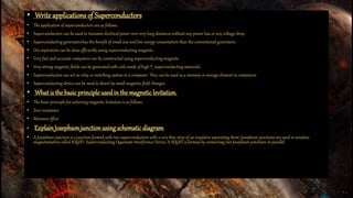 • Write applications of Superconductors
• The application of superconductors are as follows:
• Superconductors can be used to transmit electrical power over very long distances without any power loss or any voltage drop.
• Superconducting generators has the benefit of small size and low energy consumption than the conventional generators.
• Ore separation can be done efficiently using superconducting magnets.
• Very fast and accurate computers can be constructed using superconducting magnets.
• Very strong magnetic fields can be generated with coils made of high Tc superconducting materials.
• Superconductors can act as relay or switching system in a computer. They can be used as a memory or storage element in computers.
• Superconducting device can be used to detect by small magnetic field changes.
• What is the basicprincipleused in the magneticlevitation.
• The basic principle for achieving magnetic levitation is as follows:
• Zero resistance
• Meissner effect
• ExplainJosephsonjunctionusing schematic diagram.
• A Josephson junction is a junction formed with two superconductors with a very thin strip of an insulator separating them. Josephson junctions are used in sensitive
magnetometers called SQUID- Superconducting Quantum Interference Device. A SQUID is formed by connecting two Josephson junctions in parallel.
 