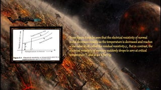 Fromfigure it can be seenthat the electricalresistivityof normal
metal decreases steadilyas the temperature is decreasedand reaches
a low value at 0K called the residual resistivityρ0. But in contrast, the
electrical resistivityof mercurysuddenlydropsto zero at critical
temperature Tc and is 4.2 K for Hg.
 