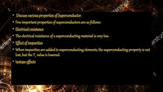 • Discuss various properties of Superconductor.
• Few important properties of superconductors are as follows:
• Electrical resistance
• The electrical resistance of a superconducting material is very low.
• Effectof impurities
• When impurities are added to superconducting elements, the superconducting propertyis not
lost, but the Tc value is lowered.
• Isotope effects
 