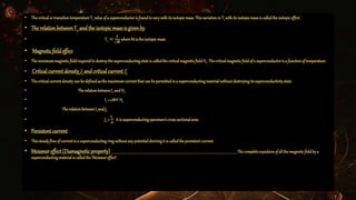 • ThecriticalortransitiontemperatureTc valueofa superconductoris foundtovarywithitsisotopicmass.Thisvariationin Tcwithits isotopicmassis calledtheisotopiceffect.
• The relation betweenTc and the isotopicmassis given by
• Tc ∝
𝟏
𝑴
whereM is theisotopicmass
• Magneticfieldeffect
• Theminimummagneticfieldrequiredto destroythesuperconductingstateis calledthecriticalmagneticfield Hc.Thecriticalmagneticfieldof a superconductoris a functionof temperature.
• Criticalcurrent densityJc and criticalcurrent Ic
• Thecriticalcurrentdensitycanbe definedasthe maximumcurrentthatcanbe permittedina superconductingmaterialwithoutdestroyingitssuperconductivitystate.
• TherelationbetweenIc andHc
• Ic = 2𝝅𝒓 Hc
• TherelationbetweenIcandJc
• Jc =
𝐈 𝒄
𝑨
Ais superconductingspecimen’scross-sectionalarea.
• Persistent current
• Thissteadyflowof currentina superconductingringwithoutanypotentialderivingit is calledthepersistentcurrent.
• Meissnereffect(Diamagneticproperty) Thecompleteexpulsionof allthemagneticfieldbya
superconductingmaterialis calledthe‘Meissnereffect’.
 