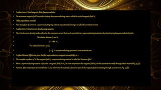 • Explainterm:Criticalmagneticfieldofsuperconductor
• Theminimummagneticfieldrequiredto destroythesuperconductingstateis calledthecriticalmagneticfield Hc.
• Whatis persistentcurrent?
• Thissteadyflowof currentina superconductingringwithoutanypotentialderivingit is calledthepersistentcurrent.
• Explainterm:Criticalcurrentdensityusingequation.
• Thecriticalcurrentdensitycanbe definedasthe maximumcurrentthatcanbe permittedina superconductingmaterialwithoutdestroyingitssuperconductivitystate.
• TherelationbetweenIc andHc
• Ic = 2𝝅𝒓 Hc
• TherelationbetweenIcandJc
• Jc =
𝐈 𝒄
𝑨
Ais superconductingspecimen’scross-sectionalarea.
• ExplainMeissnerEffectandprovethatforsuperconductors,magneticsusceptibilityis -1.
• Thecompleteexpulsionofallthe magneticfieldbya superconductingmaterialis calledthe‘Meissnereffect’.
• Whena superconductingmaterialis placedina magneticfield(H>Hc)at roomtemperaturethemagneticfieldis foundto penetratenormallythroughoutthe materialFig.5.3(a).
• However,ifthe temperatureis loweredbelowTc andwithH<Hc thematerialis foundtorejectallthemagneticfieldpenetratingthroughit, asshownin Fig.5.3(b).
 
