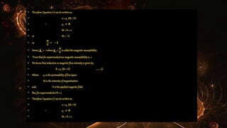 • Therefore,Equation(1)canbe writtenas
• 0 = µ0 (M + H)
• ∵ µ0 ≠ 𝟎
• M + H = 0
• or M = - H
• or
𝑴
𝑯
= −𝟏
• Hence, 𝛘m = -1 where 𝛘m =
𝑴
𝑯
iscalledthemagneticsusceptibility.
• Provethatforsuperconductors,magneticsusceptibilityis -1.
• Weknowthatinductionormagneticfluxintensityis givenby,
• B= µ0 (M + H) ........(1)
• Where µ0is thepermeabilityoffreespace
• M is theintensityofmagnetisation
• and H is theappliedmagneticfield.
• But,forsuperconductorB = 0
• Therefore,Equation(1)canbe writtenas
• 0 = µ0 (M + H)
• ∵ µ0 ≠ 𝟎
• M + H = 0
 