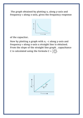 . The graph obtained by plotting xc along y-axis and
frequency ν along x-axis, gives the frequency response
of the capacitor.
Now by plotting a graph with xc –1 along y-axis and
frequency ν along x-axis a straight line is obtained.
From the slope of the straight line graph . capacitance
C is calculated using the formula C =
1
2
(
𝑝
𝑞
).
 
