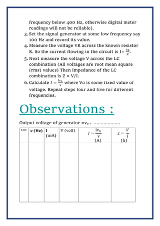 frequency below 400 Hz, otherwise digital meter
readings will not be reliable).
3. Set the signal generator at some low frequency say
100 Hz and record its value.
4. Measure the voltage VR across the known resistor
R. So the current flowing in the circuit is I=
𝑣𝑅
𝑅
.
5. Next measure the voltage V across the LC
combination (All voltages are root mean square
(rms) values) Then impedance of the LC
combination is Z = V/I.
6.Calculate 𝐼 =
Iv0
v
where Vo is some fixed value of
voltage. Repeat steps four and five for different
frequencies.
Observations :
Output voltage of generator =vo = ……………….
s.no
𝝂 (Hz) I
(mA)
V (volt)
𝐼 =
Iv0
v
(A)
𝑧 =
𝑉
𝐼
(b)
 