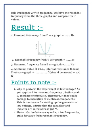 (iii) impedance Z with frequency. Observe the resonant
frequency from the three graphs and compare their
values.
Result :-
1. Resonant frequency from I′ vs ν graph = ....... Hz
2. Resonant frequency from V vs ν graph = ....….H
3. Resonant frequency from Z vs ν graph =........Hz
4. Minimum value of Z i.e., internal resistance RI from
Z versus ν graph = ............... Ω(should be around ~ 100
Ω
)
Points to note :-
1. why to perform the experiment at low voltage? As
you approach to resonant frequency , both vl and
Vc increase enormously. Therefore, it may cause
damage to insulation of electrical components.
This is the reason for setting up the generator at
low voltage. Ensure that the capacitor and
inductor are rated atleast 300 V.
2. Phase relation between xl and xc : For frequencies,
quite far away from resonant frequency,
 