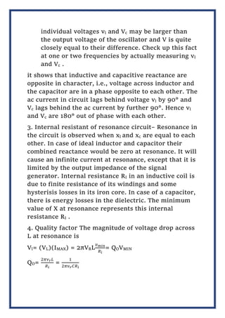 individual voltages vl and Vc may be larger than
the output voltage of the oscillator and V is quite
closely equal to their difference. Check up this fact
at one or two frequencies by actually measuring vl
and Vc .
it shows that inductive and capacitive reactance are
opposite in character, i.e., voltage across inductor and
the capacitor are in a phase opposite to each other. The
ac current in circuit lags behind voltage vl by 90° and
Vc lags behind the ac current by further 90°. Hence vl
and Vc are 180° out of phase with each other.
3. Internal resistant of resonance circuit– Resonance in
the circuit is observed when xl and xc are equal to each
other. In case of ideal inductor and capacitor their
combined reactance would be zero at resonance. It will
cause an infinite current at resonance, except that it is
limited by the output impedance of the signal
generator. Internal resistance RI in an inductive coil is
due to finite resistance of its windings and some
hysterisis losses in its iron core. In case of a capacitor,
there is energy losses in the dielectric. The minimum
value of X at resonance represents this internal
resistance RI .
4. Quality factor The magnitude of voltage drop across
L at resonance is
Vl= (VL)(IMAX) = 2πVRL
𝑣𝑚𝑖𝑛
𝑅𝑖
= QOVMIN
QO=
2𝜋𝜈𝑟𝐿
𝑅𝑖
=
1
2𝜋𝜈𝑟𝐶𝑅𝑖
 