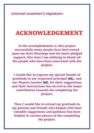 external examiner’s signature:
ACKNOWLEDGEMENT
In the accomplishment of, this project
successfully many people have best owned
upon me their blessings and the heart pledged
support, this time I am utilizing to thank all
the people who have been concerned with the
project.
I would like to express my special thanks of
gratitude to our respected principal MR.. and
our Physics teacher MR. for their suggestions
and their instructions has served as the major
contribution towards the completing the
project.
Then I would like to extend my gratitude to
my parents and friends who helped with their
valuable suggestions and guidance has been
helpful in various phases of the completing
the project.
 