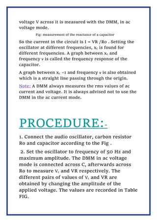 voltage V across it is measured with the DMM, in ac
voltage mode.
Fig: measurement of the reactance of a capacitor
So the current in the circuit is I = VR /Ro . Setting the
oscillator at different frequencies, xc is found for
different frequencies. A graph between xc and
frequency ν is called the frequency response of the
capacitor.
A graph between xc –1 and frequency ν is also obtained
which is a straight line passing through the origin.
Note: A DMM always measures the rms values of ac
current and voltage. It is always advised not to use the
DMM in the ac current mode.
PROCEDURE:-
1. Connect the audio oscillator, carbon resistor
Ro and capacitor according to the Fig .
2. Set the oscillator to frequency of 50 Hz and
maximum amplitude. The DMM in ac voltage
mode is connected across C, afterwards across
Ro to measure Vc and VR respectively. The
different pairs of values of Vc and VR are
obtained by changing the amplitude of the
applied voltage. The values are recorded in Table
FIG.
 