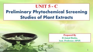 UNIT 5 - C
Preliminary Phytochemical Screening
Studies of Plant Extracts
1
Prepared By
D Jamal Basha,
Asst. Professor, SPSP.
 
