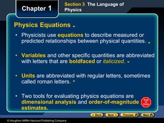 © Houghton Mifflin Harcourt Publishing Company
Chapter 1
Physics Equations
• Physicists use equations to describe measured or
predicted relationships between physical quantities.
• Variables and other specific quantities are abbreviated
with letters that are boldfaced or italicized.
• Units are abbreviated with regular letters, sometimes
called roman letters.
• Two tools for evaluating physics equations are
dimensional analysis and order-of-magnitude
estimates.
Section 3 The Language of
Physics
 