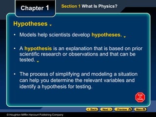 © Houghton Mifflin Harcourt Publishing Company
Chapter 1
Hypotheses
• Models help scientists develop hypotheses.
• A hypothesis is an explanation that is based on prior
scientific research or observations and that can be
tested.
• The process of simplifying and modeling a situation
can help you determine the relevant variables and
identify a hypothesis for testing.
Section 1 What Is Physics?
 