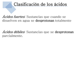 Clasificación de los ácidos

Ácidos fuertes: Sustancias que cuando se
disuelven en agua se desprotonan totalmente


Ácidos débiles: Sustancias que se desprotonan
parcialmente.
 
