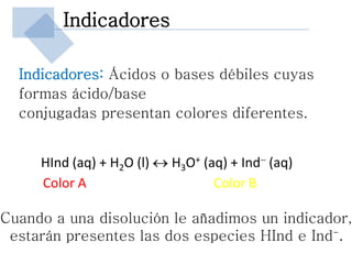 Indicadores

  Indicadores: Ácidos o bases débiles cuyas
  formas ácido/base
  conjugadas presentan colores diferentes.


     HInd (aq) + H2O (l)  H3O+ (aq) + Ind- (aq)
     Color A                      Color B

Cuando a una disolución le añadimos un indicador,
 estarán presentes las dos especies HInd e Ind-.
 