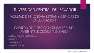 UNIVERSIDAD CENTRAL DEL ECUADOR
FACULTAD DE FILOSOFÍA LETRAS Y CIENCIAS DE
LA EDUCACIÓN
CARRERA DE CIENCIAS NATURALES Y DEL
AMBIENTE, BIOLOGÍA Y QUÍMICA
MATERIA: QUÍMICA INORGÁNICA
UNIDAD: 3
TEMA: PH Y POH
SEMESTRE: TERCER
Luis Daniel Tibán Usiña
 