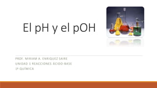 El pH y el pOH
PROF. MIRIAM A. ENRIQUEZ SAIRE
UNIDAD 1 REACCIONES ÁCIDO-BASE
1º QUÍMICA
 