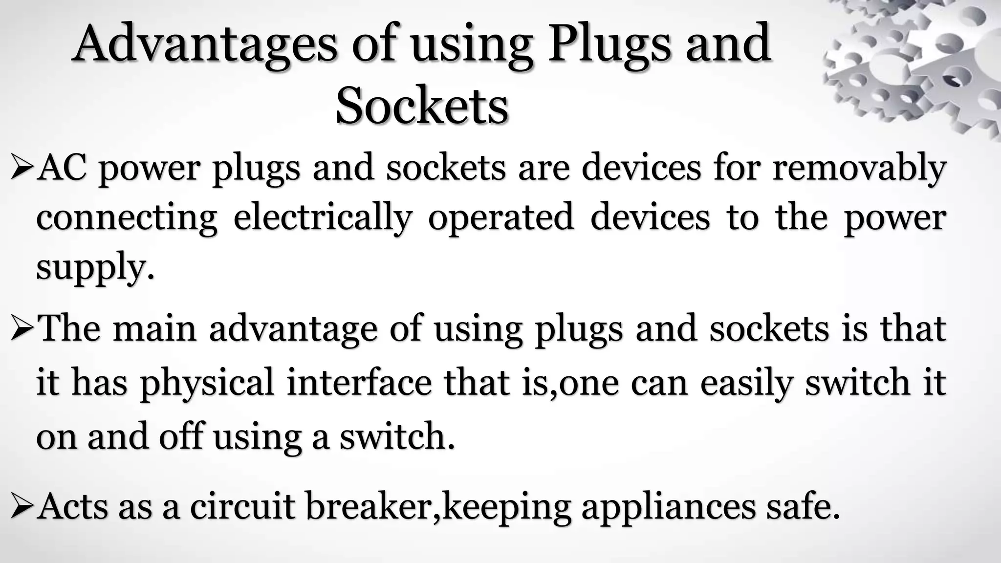 Advantages of using Plugs and
Sockets
AC power plugs and sockets are devices for removably
connecting electrically operated devices to the power
supply.
The main advantage of using plugs and sockets is that
it has physical interface that is,one can easily switch it
on and off using a switch.
Acts as a circuit breaker,keeping appliances safe.
 