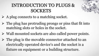 INTRODUCTION TO PLUGS &
SOCKETS
 A plug connects to a matching socket.
 The plug has protruding prongs or pins that fit into
matching slots or holes in the socket.
 Wall mounted sockets are also called power points.
 The plug is the movable connector attached to an
electrically operated device's and the socket is a
fixture on equipment or a building structure.
 