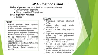 Global alignment methods (both are progressive pairwise)
• ClustalW (most popular)
• PileUp (used in GCG package)
Local alignment methods
• Dialign
MSA – methods used....
PILEUP
 aligned pairwise using dynamic
programming algorithm
 scores - produce a phylogenetic tree
 then used to guide the alignment
 Result- global alignment produced by
the Needleman-Wunsch algorithm
 No gap modifications or sequence
weighting does not guarantee an
optimal alignment
 dependence of the final MSA on the
initial pairwise alignments
 For closely related sequences -
CLUSTAL
CLUSTAL
 Progressive Pairwise Alignment
(PPA)
 globally align most similar
sequences first
 construct a tree using neighbor-
joining
 align the sequences sequentially,
guided by the phylogenetic
relationships
 Gap penalties can be adjusted (
using other characteristics)
 It can re-align just selected
sequences or selected regions in an
existing alignment
 It can compute phylogenetic trees
from a set of aligned sequences.
 