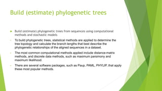 Build (estimate) phylogenetic trees
 Build (estimate) phylogenetic trees from sequences using computational
methods and stochastic models
• To build phylogenetic trees, statistical methods are applied to determine the
tree topology and calculate the branch lengths that best describe the
phylogenetic relationships of the aligned sequences in a dataset.
• The most common computational methods applied include distance-matrix
methods, and discrete data methods, such as maximum parsimony and
maximum likelihood.
• There are several software packages, such as Paup, PAML, PHYLIP, that apply
these most popular methods.
 