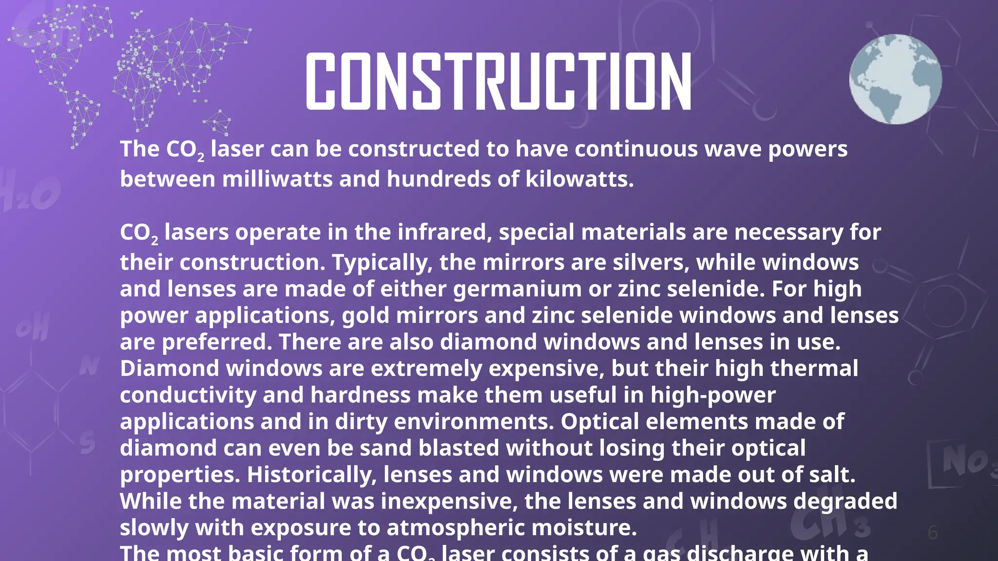 CONSTRUCTION
The CO2 laser can be constructed to have continuous wave powers
between milliwatts and hundreds of kilowatts.
CO2 lasers operate in the infrared, special materials are necessary for
their construction. Typically, the mirrors are silvers, while windows
and lenses are made of either germanium or zinc selenide. For high
power applications, gold mirrors and zinc selenide windows and lenses
are preferred. There are also diamond windows and lenses in use.
Diamond windows are extremely expensive, but their high thermal
conductivity and hardness make them useful in high-power
applications and in dirty environments. Optical elements made of
diamond can even be sand blasted without losing their optical
properties. Historically, lenses and windows were made out of salt.
While the material was inexpensive, the lenses and windows degraded
slowly with exposure to atmospheric moisture. 6
 