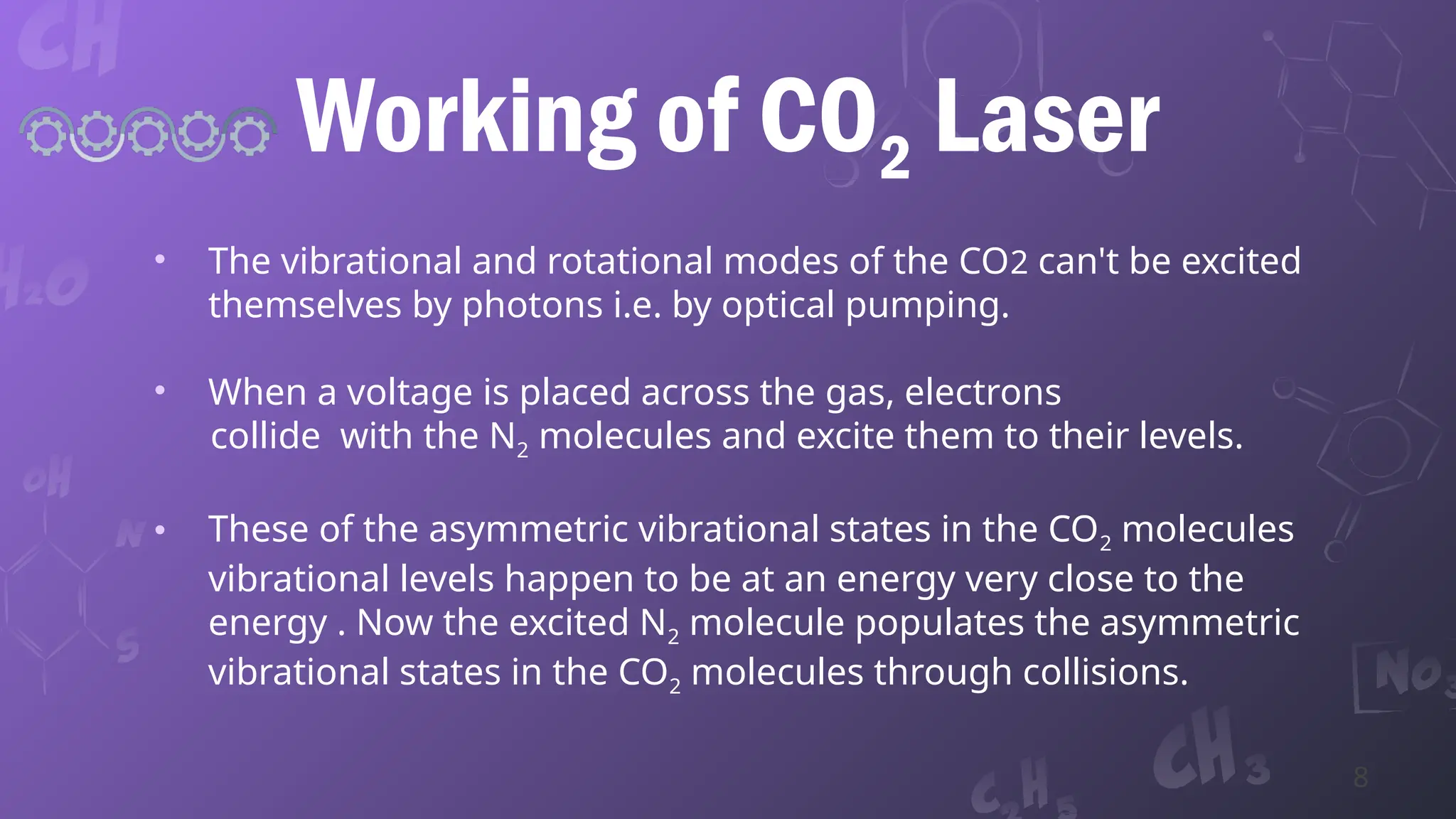Working of CO2 Laser
• The vibrational and rotational modes of the CO2 can't be excited
themselves by photons i.e. by optical pumping.
• When a voltage is placed across the gas, electrons
collide with the N2 molecules and excite them to their levels.
• These of the asymmetric vibrational states in the CO2 molecules
vibrational levels happen to be at an energy very close to the
energy . Now the excited N2 molecule populates the asymmetric
vibrational states in the CO2 molecules through collisions.
8
 