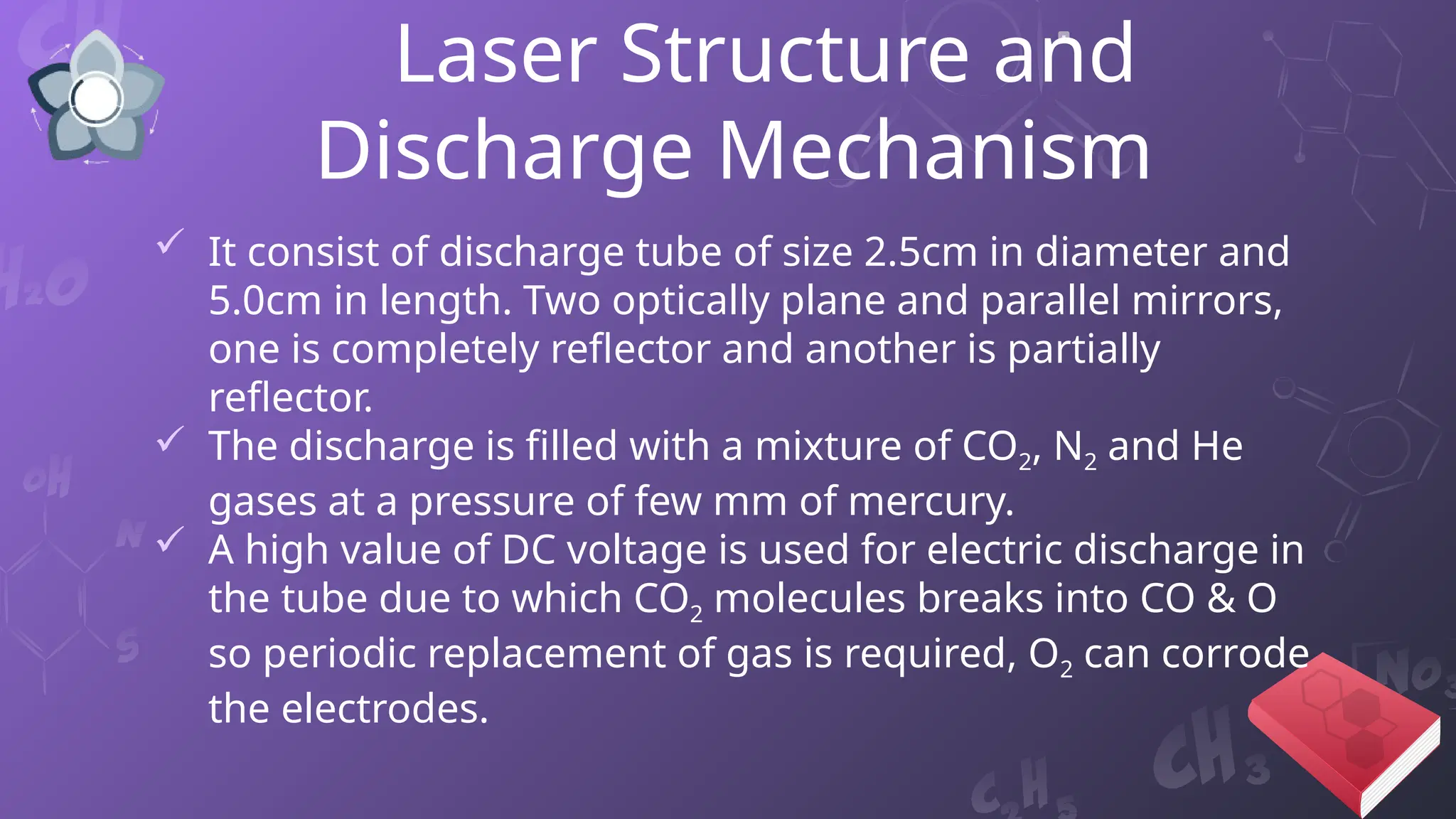 Laser Structure and
Discharge Mechanism
 It consist of discharge tube of size 2.5cm in diameter and
5.0cm in length. Two optically plane and parallel mirrors,
one is completely reflector and another is partially
reflector.
 The discharge is filled with a mixture of CO2, N2 and He
gases at a pressure of few mm of mercury.
 A high value of DC voltage is used for electric discharge in
the tube due to which CO2 molecules breaks into CO & O
so periodic replacement of gas is required, O2 can corrode
the electrodes.
 