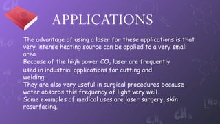 APPLICATIONS
The advantage of using a laser for these applications is that
very intense heating source can be applied to a very small
area.
Because of the high power CO2 laser are frequently
used in industrial applications for cutting and
welding.
They are also very useful in surgical procedures because
water absorbs this frequency of light very well.
Some examples of medical uses are laser surgery, skin
resurfacing.
 
