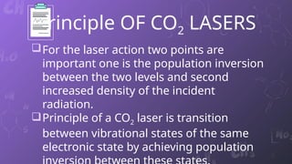 Principle OF CO2 LASERS
For the laser action two points are
important one is the population inversion
between the two levels and second
increased density of the incident
radiation.
Principle of a CO2 laser is transition
between vibrational states of the same
electronic state by achieving population
5
 