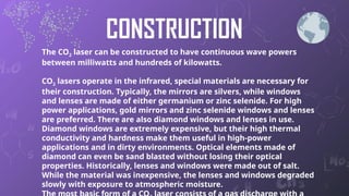 CONSTRUCTION
The CO2 laser can be constructed to have continuous wave powers
between milliwatts and hundreds of kilowatts.
CO2 lasers operate in the infrared, special materials are necessary for
their construction. Typically, the mirrors are silvers, while windows
and lenses are made of either germanium or zinc selenide. For high
power applications, gold mirrors and zinc selenide windows and lenses
are preferred. There are also diamond windows and lenses in use.
Diamond windows are extremely expensive, but their high thermal
conductivity and hardness make them useful in high-power
applications and in dirty environments. Optical elements made of
diamond can even be sand blasted without losing their optical
properties. Historically, lenses and windows were made out of salt.
While the material was inexpensive, the lenses and windows degraded
slowly with exposure to atmospheric moisture. 6
 