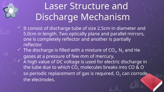 Laser Structure and
Discharge Mechanism
 It consist of discharge tube of size 2.5cm in diameter and
5.0cm in length. Two optically plane and parallel mirrors,
one is completely reflector and another is partially
reflector.
 The discharge is filled with a mixture of CO2, N2 and He
gases at a pressure of few mm of mercury.
 A high value of DC voltage is used for electric discharge in
the tube due to which CO2 molecules breaks into CO & O
so periodic replacement of gas is required, O2 can corrode
the electrodes.
 