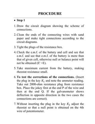 PROCEDURE
• Step 1
1.Draw the circuit diagram showing the scheme of
connections.
2.Clean the ends of the connecting wires with sand
paper and make tight connections according to the
circuit diagrams.
3.Tight the plugs of the resistance box.
4.Check the e.m.f. of the battery and cell and see that
e.m.f. and see that e.m.f. of the battery is more than
that of given cell, otherwise null or balance point will
not be obtained (E' >E).
5.Take maximum current from the battery, making
rheostat resistance small.
6.To test the corrections of the connections. (Insert
the plug in the key 𝐾1 and note the ammeter reading.
Take out 2000-ohm resistance plug from resistance
box. Place the jokey first at the end P of the wire and
then at the end Q. If the galvanometer shows
deflection in opposite direction in the two cases the
connections are correct).
7.Without inserting the plug in the key 𝐾2 adjust the
rheostat so that a null point is obtained on the 4th
wire of potentiometer.
 