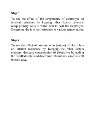 Step 3
To see the effect of the temperature of electrolyte on
internal resistance by keeping other factors constant.
Keep primary cells in water bath to heat the electrolyte.
Determine the internal resistance at various temperatures.
Step 4
To see the effect of concentration (nature) of electrolyte
on internal resistance by Keeping the other factors
constant, decrease concentration of electrolyte by adding
the distilled water and determine internal resistance of cell
in each case.
 