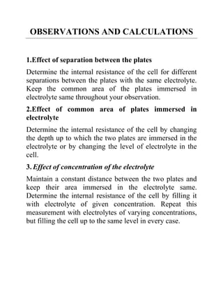 OBSERVATIONS AND CALCULATIONS
1.Effect of separation between the plates
Determine the internal resistance of the cell for different
separations between the plates with the same electrolyte.
Keep the common area of the plates immersed in
electrolyte same throughout your observation.
2.Effect of common area of plates immersed in
electrolyte
Determine the internal resistance of the cell by changing
the depth up to which the two plates are immersed in the
electrolyte or by changing the level of electrolyte in the
cell.
3. Effect of concentration of the electrolyte
Maintain a constant distance between the two plates and
keep their area immersed in the electrolyte same.
Determine the internal resistance of the cell by filling it
with electrolyte of given concentration. Repeat this
measurement with electrolytes of varying concentrations,
but filling the cell up to the same level in every case.
 